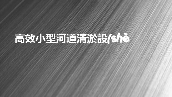 高效小型河道清淤設(shè)備，守護(hù)水環(huán)境清潔